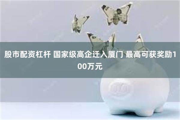 股市配资杠杆 国家级高企迁入厦门 最高可获奖励100万元