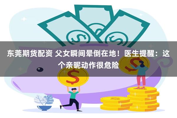 东莞期货配资 父女瞬间晕倒在地！医生提醒：这个亲昵动作很危险