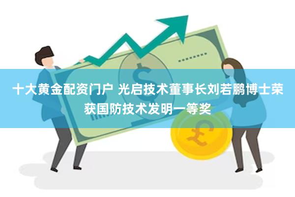 十大黄金配资门户 光启技术董事长刘若鹏博士荣获国防技术发明一等奖