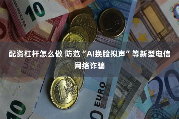 配资杠杆怎么做 防范“AI换脸拟声”等新型电信网络诈骗