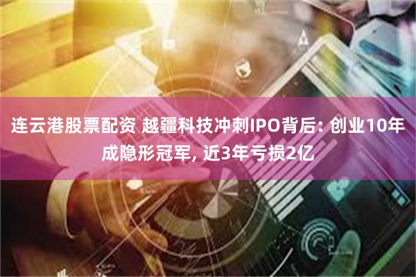 连云港股票配资 越疆科技冲刺IPO背后: 创业10年成隐形冠军, 近3年亏损2亿