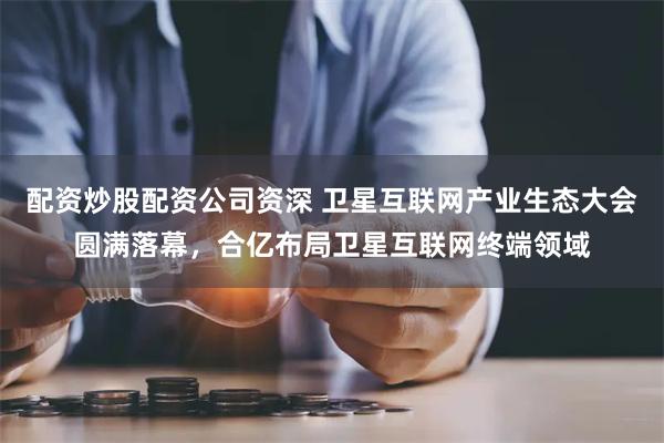 配资炒股配资公司资深 卫星互联网产业生态大会圆满落幕，合亿布局卫星互联网终端领域