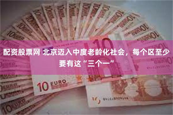 配资股票网 北京迈入中度老龄化社会，每个区至少要有这“三个一”