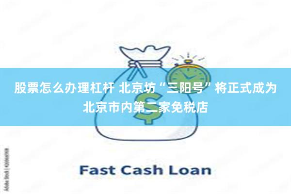 股票怎么办理杠杆 北京坊“三阳号”将正式成为北京市内第二家免税店