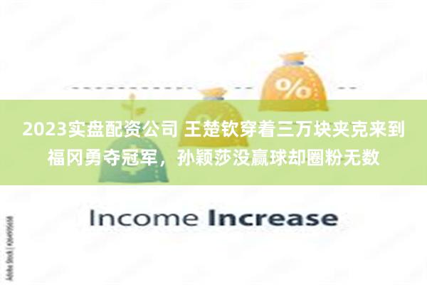 2023实盘配资公司 王楚钦穿着三万块夹克来到福冈勇夺冠军，孙颖莎没赢球却圈粉无数