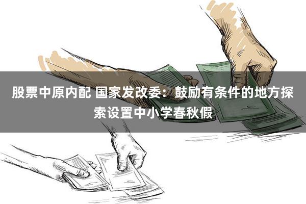 股票中原内配 国家发改委：鼓励有条件的地方探索设置中小学春秋假