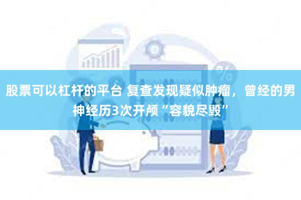 股票可以杠杆的平台 复查发现疑似肿瘤，曾经的男神经历3次开颅“容貌尽毁”