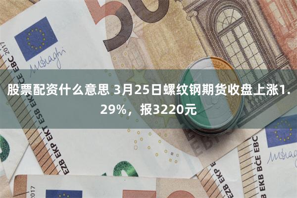 股票配资什么意思 3月25日螺纹钢期货收盘上涨1.29%，报3220元