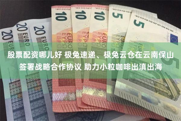 股票配资哪儿好 极兔速递、极兔云仓在云南保山签署战略合作协议 助力小粒咖啡出滇出海