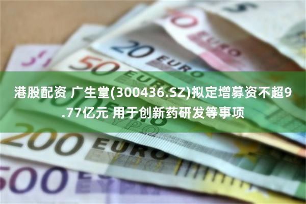 港股配资 广生堂(300436.SZ)拟定增募资不超9.77亿元 用于创新药研发等事项