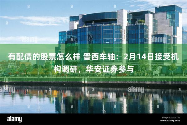 有配债的股票怎么样 晋西车轴：2月14日接受机构调研，华安证券参与