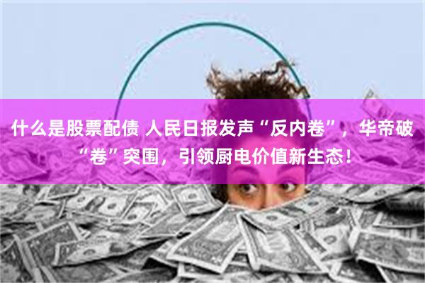 什么是股票配债 人民日报发声“反内卷”，华帝破“卷”突围，引领厨电价值新生态！