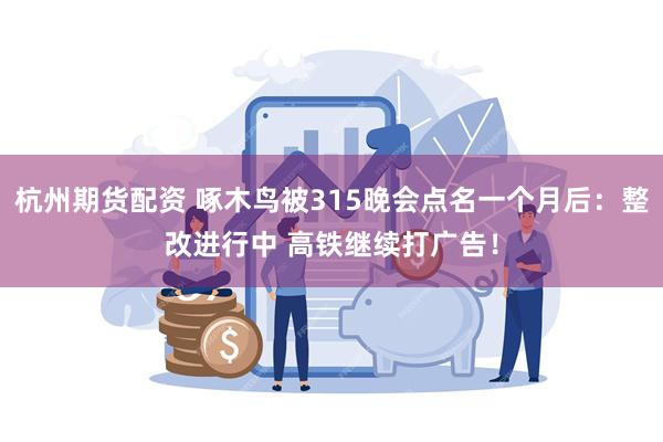 杭州期货配资 啄木鸟被315晚会点名一个月后：整改进行中 高铁继续打广告！