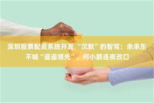 深圳股票配资系统开发 “沉默”的智驾：余承东不喊“遥遥领先”，何小鹏连夜改口