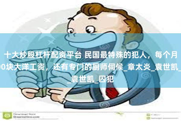 十大炒股杠杆配资平台 民国最特殊的犯人，每个月有500块大洋工资，还有专门的厨师伺候_章太炎_袁世凯_囚犯