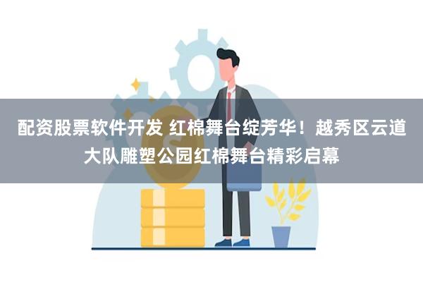 配资股票软件开发 红棉舞台绽芳华！越秀区云道大队雕塑公园红棉舞台精彩启幕