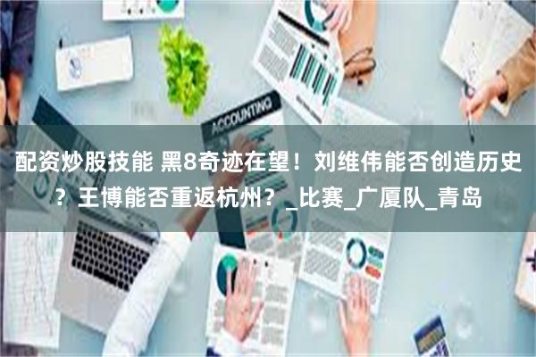 配资炒股技能 黑8奇迹在望！刘维伟能否创造历史？王博能否重返杭州？_比赛_广厦队_青岛