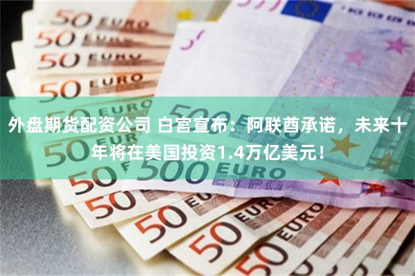 外盘期货配资公司 白宫宣布：阿联酋承诺，未来十年将在美国投资1.4万亿美元！
