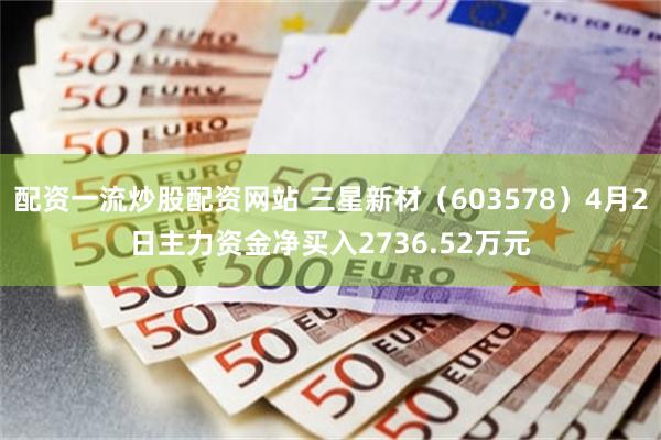配资一流炒股配资网站 三星新材（603578）4月2日主力资金净买入2736.52万元