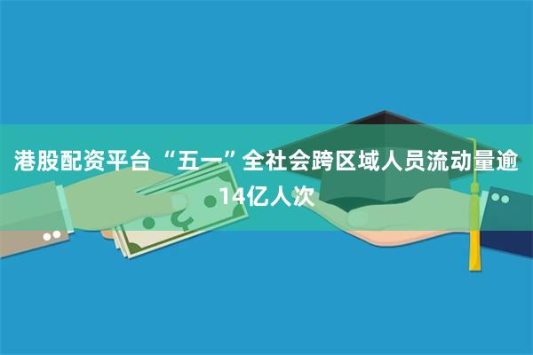 港股配资平台 “五一”全社会跨区域人员流动量逾14亿人次