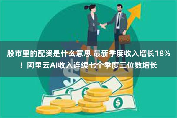 股市里的配资是什么意思 最新季度收入增长18%！阿里云AI收入连续七个季度三位数增长