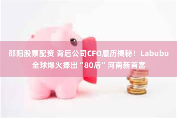 邵阳股票配资 背后公司CFO履历揭秘！Labubu全球爆火捧出“80后”河南新首富