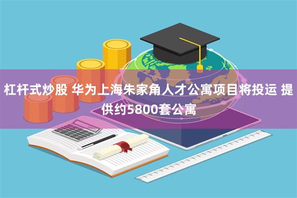 杠杆式炒股 华为上海朱家角人才公寓项目将投运 提供约5800套公寓