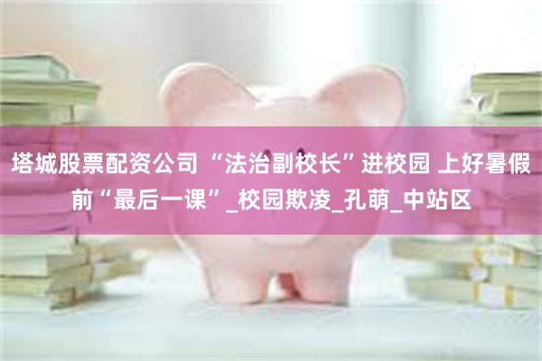 塔城股票配资公司 “法治副校长”进校园 上好暑假前“最后一课”_校园欺凌_孔萌_中站区