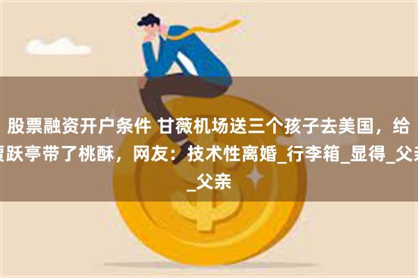 股票融资开户条件 甘薇机场送三个孩子去美国，给贾跃亭带了桃酥，网友：技术性离婚_行李箱_显得_父亲