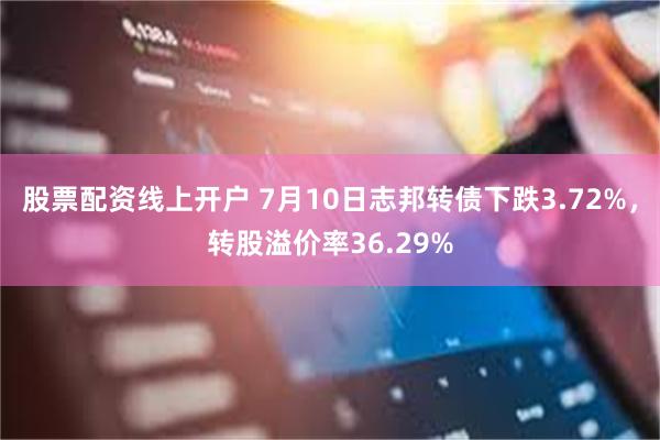股票配资线上开户 7月10日志邦转债下跌3.72%，转股溢价率36.29%