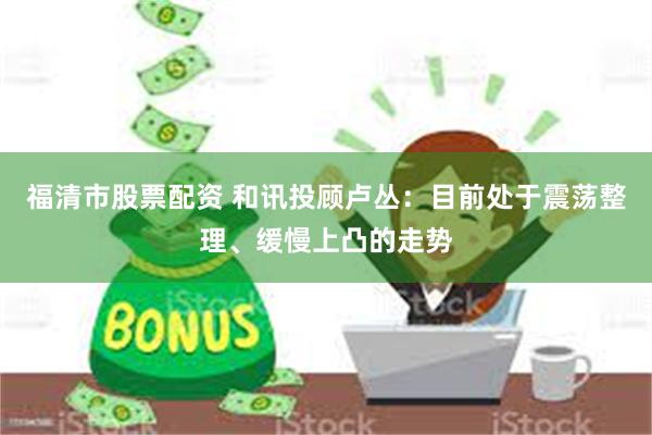 福清市股票配资 和讯投顾卢丛：目前处于震荡整理、缓慢上凸的走势