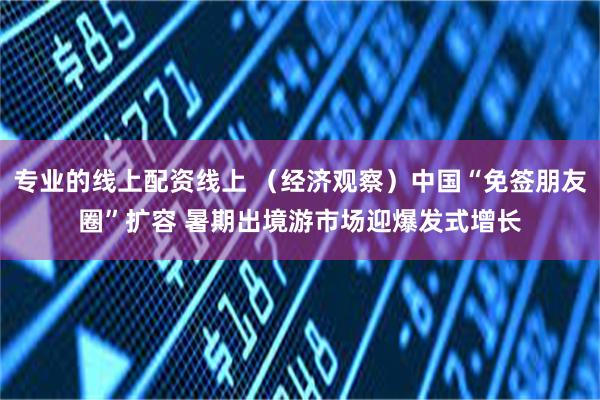 专业的线上配资线上 （经济观察）中国“免签朋友圈”扩容 暑期出境游市场迎爆发式增长
