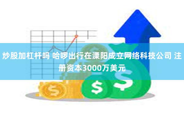 炒股加杠杆吗 哈啰出行在溧阳成立网络科技公司 注册资本3000万美元
