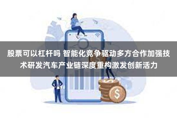 股票可以杠杆吗 智能化竞争驱动多方合作加强技术研发汽车产业链深度重构激发创新活力