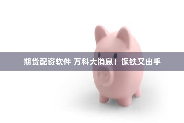期货配资软件 万科大消息！深铁又出手