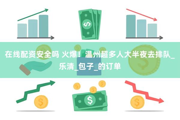 在线配资安全吗 火爆！温州超多人大半夜去排队_乐清_包子_的订单
