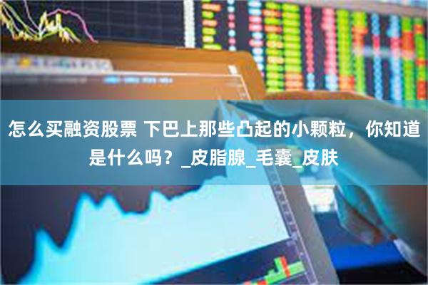 怎么买融资股票 下巴上那些凸起的小颗粒，你知道是什么吗？_皮脂腺_毛囊_皮肤