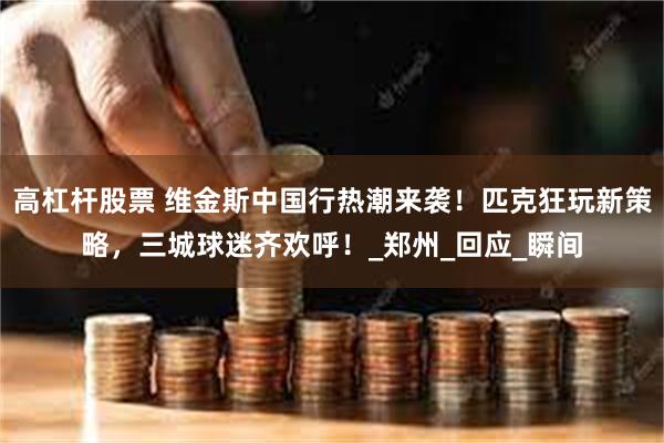 高杠杆股票 维金斯中国行热潮来袭！匹克狂玩新策略，三城球迷齐欢呼！_郑州_回应_瞬间