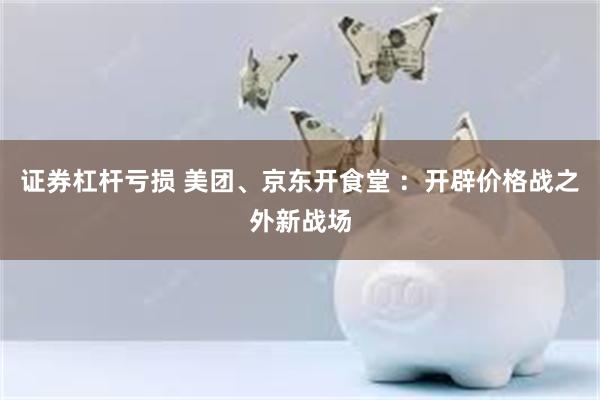 证券杠杆亏损 美团、京东开食堂 ：开辟价格战之外新战场