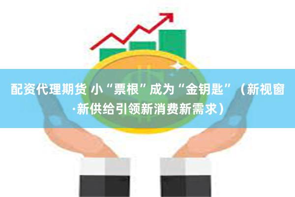 配资代理期货 小“票根”成为“金钥匙”（新视窗·新供给引领新消费新需求）