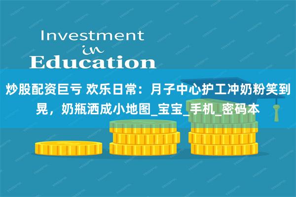 炒股配资巨亏 欢乐日常：月子中心护工冲奶粉笑到晃，奶瓶洒成小地图_宝宝_手机_密码本