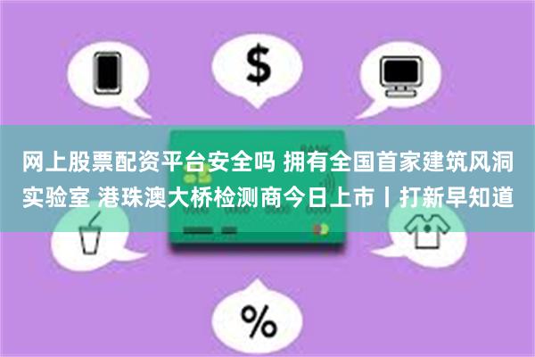 网上股票配资平台安全吗 拥有全国首家建筑风洞实验室 港珠澳大桥检测商今日上市丨打新早知道