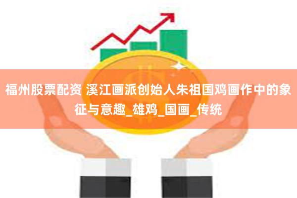 福州股票配资 溪江画派创始人朱祖国鸡画作中的象征与意趣_雄鸡_国画_传统