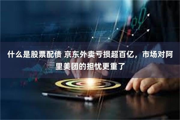 什么是股票配债 京东外卖亏损超百亿，市场对阿里美团的担忧更重了