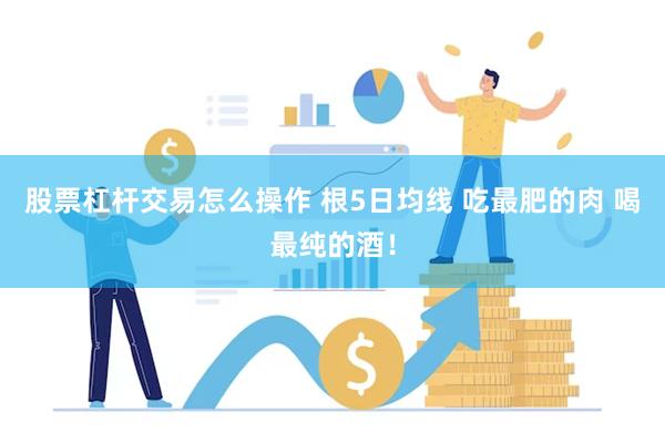 股票杠杆交易怎么操作 根5日均线 吃最肥的肉 喝最纯的酒！