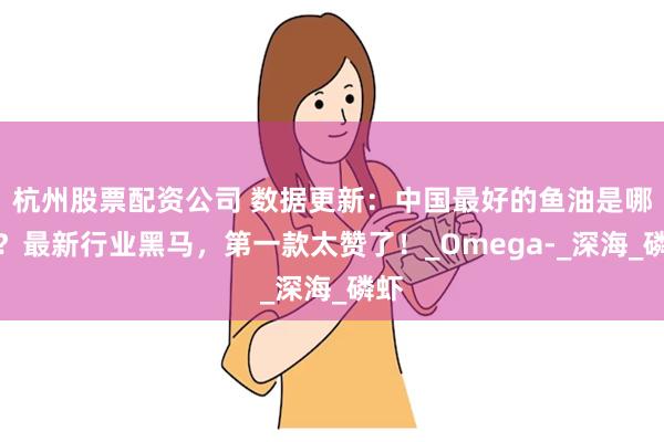 杭州股票配资公司 数据更新：中国最好的鱼油是哪款？最新行业黑马，第一款太赞了！_Omega-_深海_磷虾