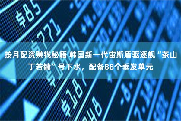 按月配资赚钱秘籍 韩国新一代宙斯盾驱逐舰“茶山丁若镛”号下水，配备88个垂发单元